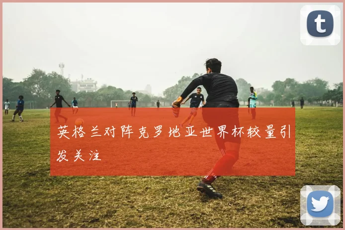 英格兰对阵克罗地亚世界杯较量引发关注