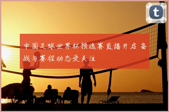 中国足球世界杯预选赛直播开启 备战与赛程动态受关注