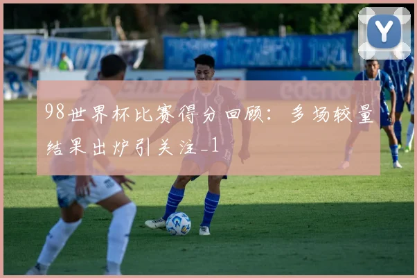 98世界杯比赛得分回顾：多场较量结果出炉引关注_1
