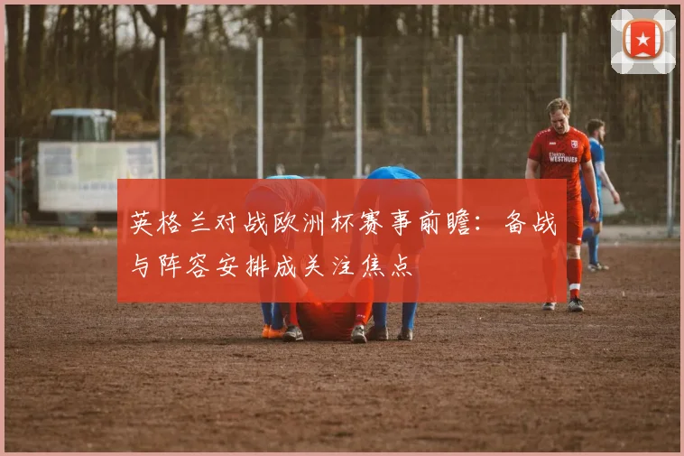 英格兰对战欧洲杯赛事前瞻：备战与阵容安排成关注焦点