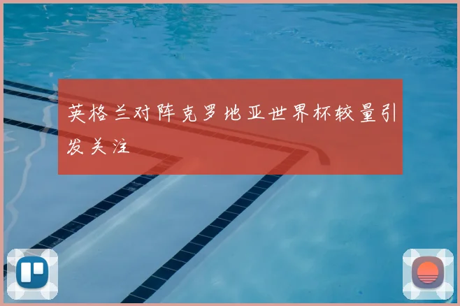 英格兰对阵克罗地亚世界杯较量引发关注