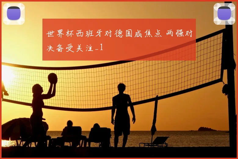 世界杯西班牙对德国成焦点 两强对决备受关注_1