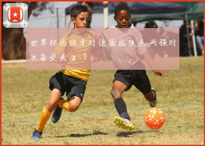 世界杯西班牙对德国成焦点 两强对决备受关注_1