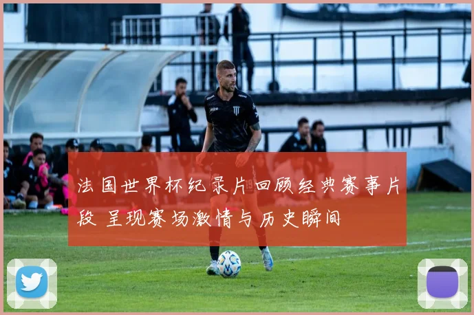 法国世界杯纪录片回顾经典赛事片段 呈现赛场激情与历史瞬间