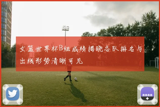 女篮世界杯B组成绩揭晓各队排名与出线形势清晰可见