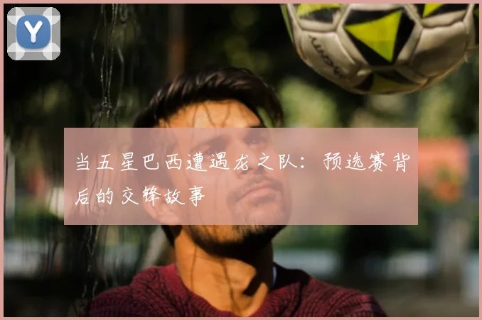 当五星巴西遭遇龙之队：预选赛背后的交锋故事
