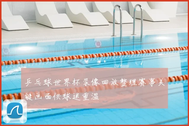 乒乓球世界杯录像回放整理赛事关键画面供球迷重温
