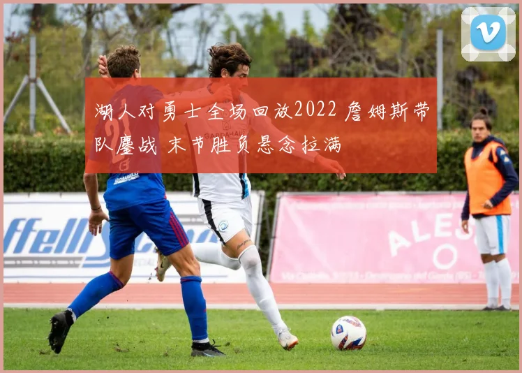 湖人对勇士全场回放2022 詹姆斯带队鏖战 末节胜负悬念拉满