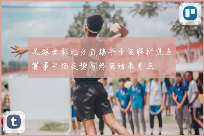 足球竞彩比分直播半全场解析焦点赛事半场走势与终场结果看点