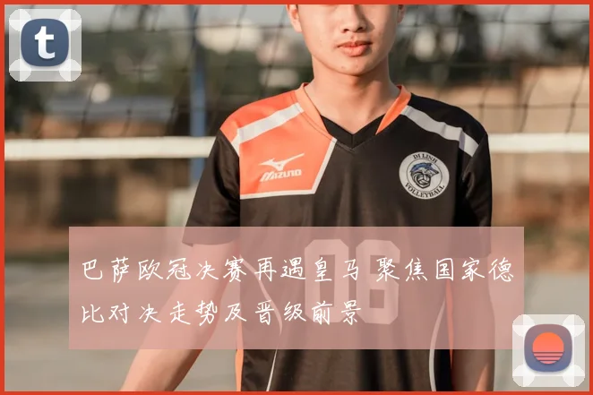 巴萨欧冠决赛再遇皇马 聚焦国家德比对决走势及晋级前景