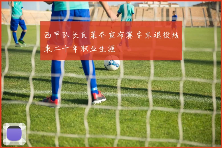 西甲队长瓦莱乔宣布赛季末退役结束二十年职业生涯