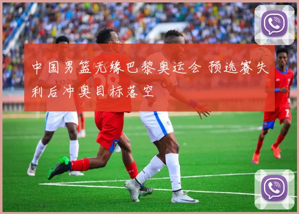 中国男篮无缘巴黎奥运会 预选赛失利后冲奥目标落空