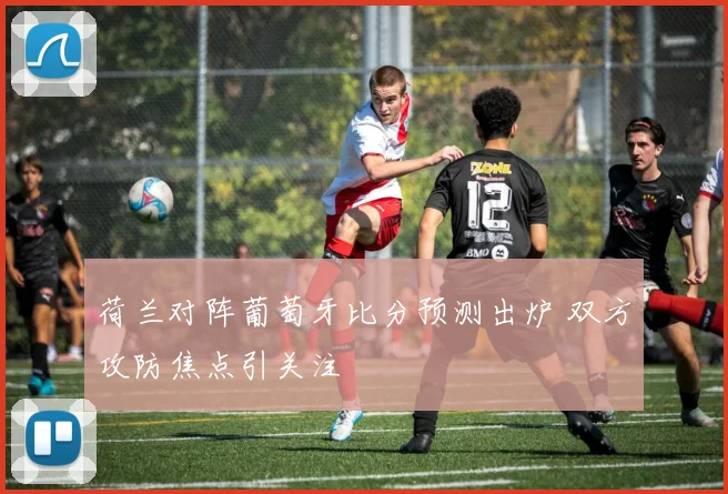 荷兰对阵葡萄牙比分预测出炉 双方攻防焦点引关注