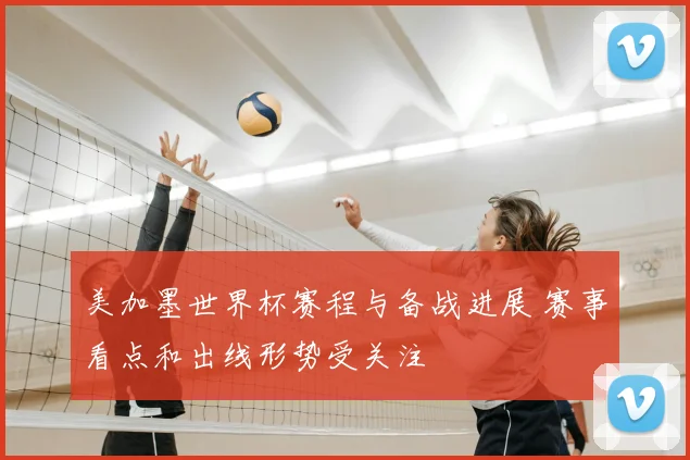 美加墨世界杯赛程与备战进展 赛事看点和出线形势受关注