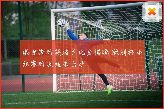 威尔斯对英格兰比分揭晓 欧洲杯小组赛对决结果出炉