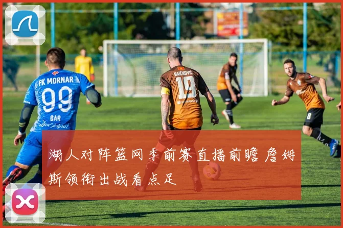 湖人对阵篮网季前赛直播前瞻 詹姆斯领衔出战看点足