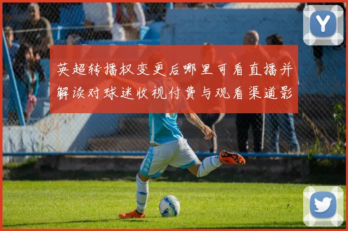 英超转播权变更后哪里可看直播并解读对球迷收视付费与观看渠道影响