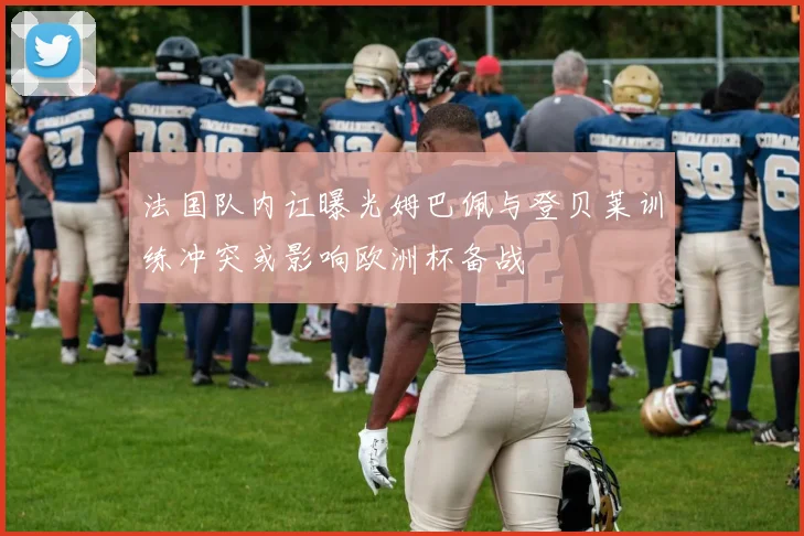 法国队内讧曝光姆巴佩与登贝莱训练冲突或影响欧洲杯备战