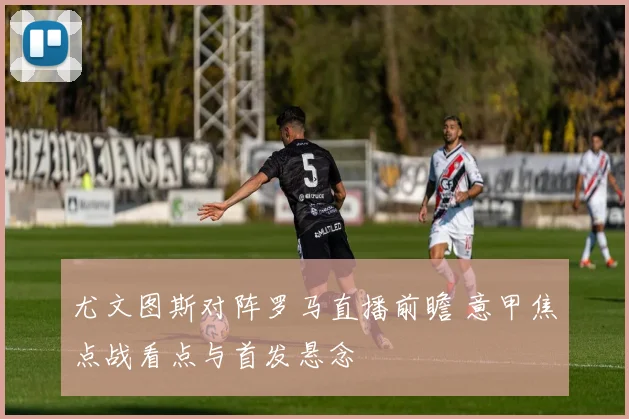 尤文图斯对阵罗马直播前瞻 意甲焦点战看点与首发悬念