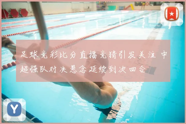 足球竞彩比分直播竞猜引发关注 中超强队对决悬念延续到次回合