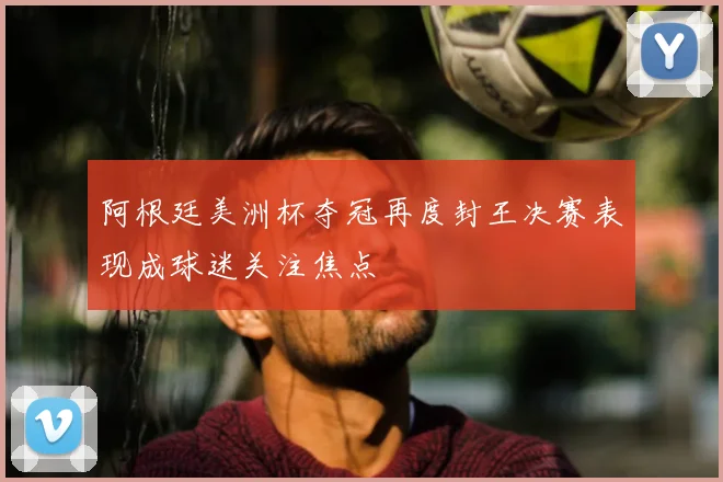 阿根廷美洲杯夺冠再度封王决赛表现成球迷关注焦点