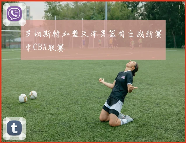 罗切斯特加盟天津男篮将出战新赛季CBA联赛