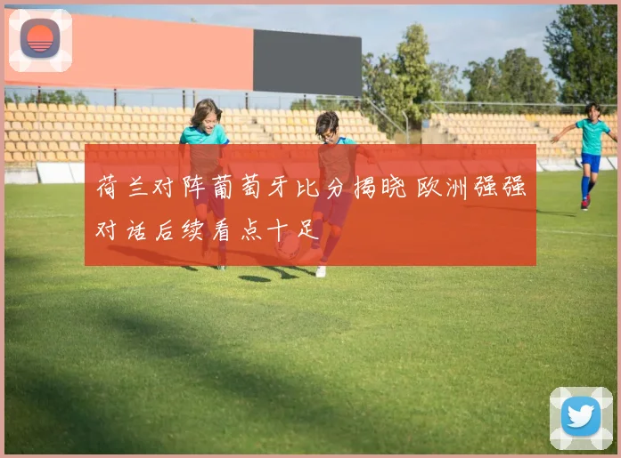 荷兰对阵葡萄牙比分揭晓 欧洲强强对话后续看点十足