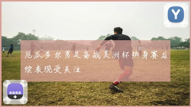 厄瓜多尔男足备战美洲杯热身赛后续表现受关注