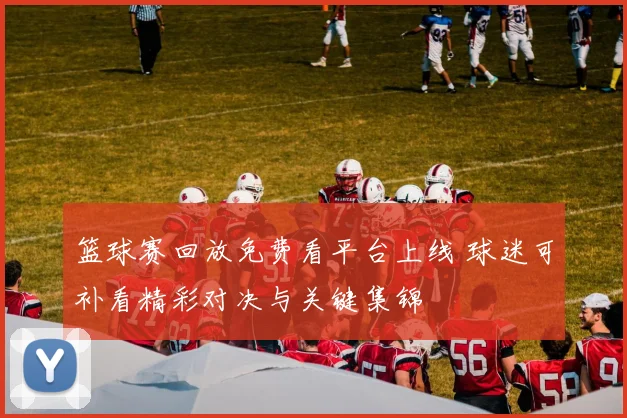 篮球赛回放免费看平台上线 球迷可补看精彩对决与关键集锦