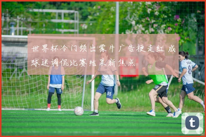 世界杯冷门频出蒙牛广告梗走红 成球迷调侃比赛结果新焦点