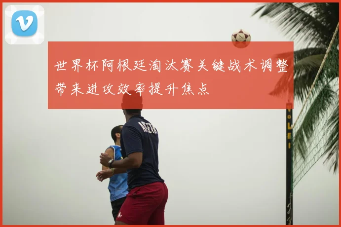 世界杯阿根廷淘汰赛关键战术调整带来进攻效率提升焦点