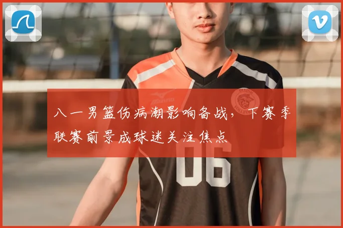 八一男篮伤病潮影响备战，下赛季联赛前景成球迷关注焦点