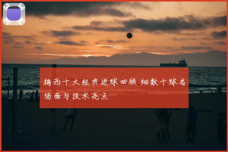 梅西十大经典进球回顾 细数十球名场面与技术亮点