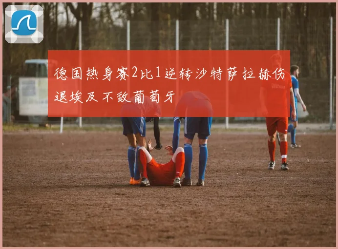 德国热身赛2比1逆转沙特萨拉赫伤退埃及不敌葡萄牙
