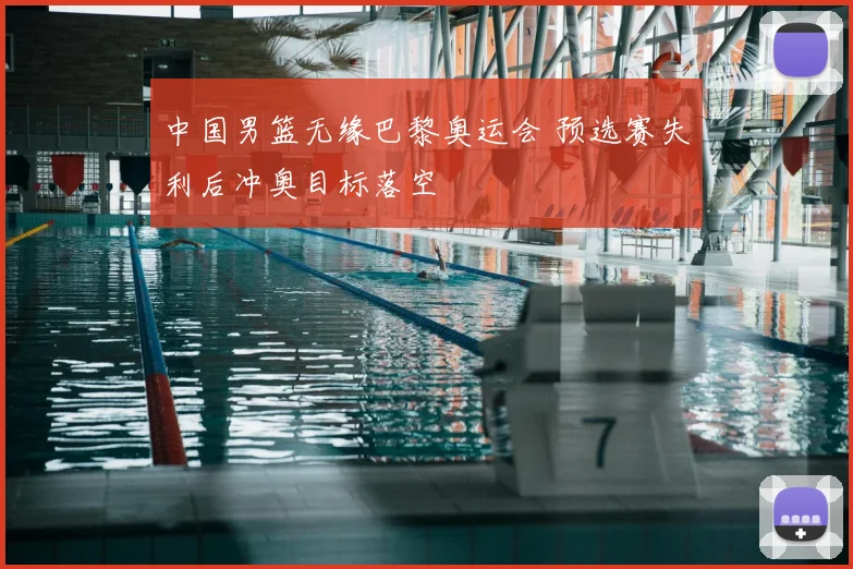 中国男篮无缘巴黎奥运会 预选赛失利后冲奥目标落空