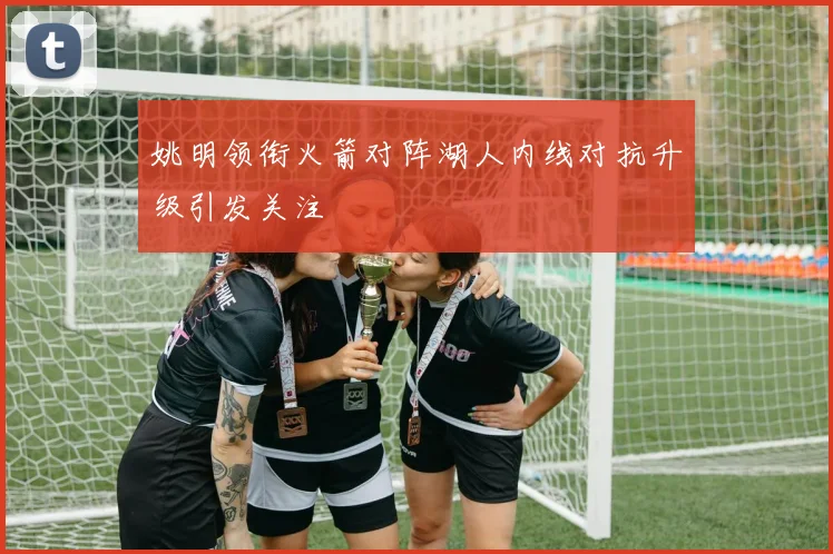 姚明领衔火箭对阵湖人内线对抗升级引发关注