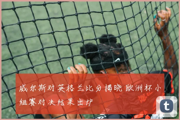 威尔斯对英格兰比分揭晓 欧洲杯小组赛对决结果出炉