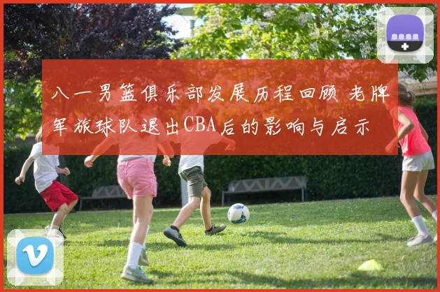 八一男篮俱乐部发展历程回顾 老牌军旅球队退出CBA后的影响与启示