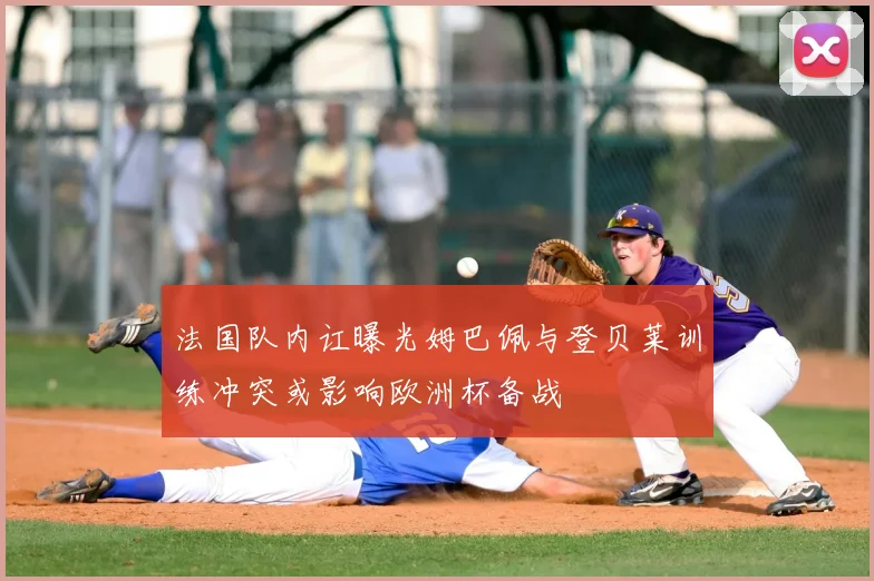 法国队内讧曝光姆巴佩与登贝莱训练冲突或影响欧洲杯备战