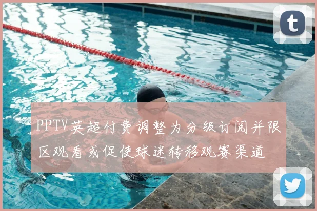 PPTV英超付费调整为分级订阅并限区观看或促使球迷转移观赛渠道