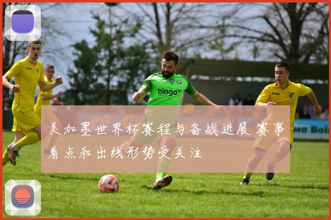 美加墨世界杯赛程与备战进展 赛事看点和出线形势受关注