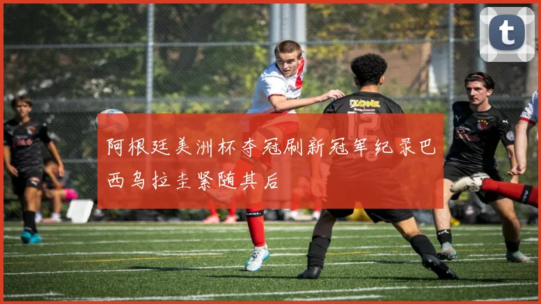 阿根廷美洲杯夺冠刷新冠军纪录巴西乌拉圭紧随其后