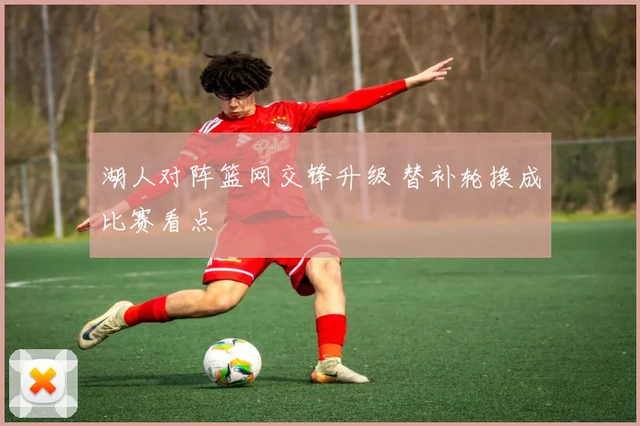 湖人对阵篮网交锋升级 替补轮换成比赛看点