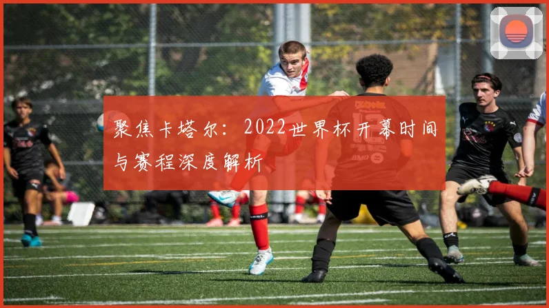 聚焦卡塔尔：2022世界杯开幕时间与赛程深度解析