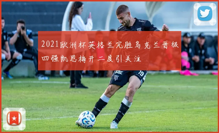 2021欧洲杯英格兰完胜乌克兰晋级四强凯恩梅开二度引关注