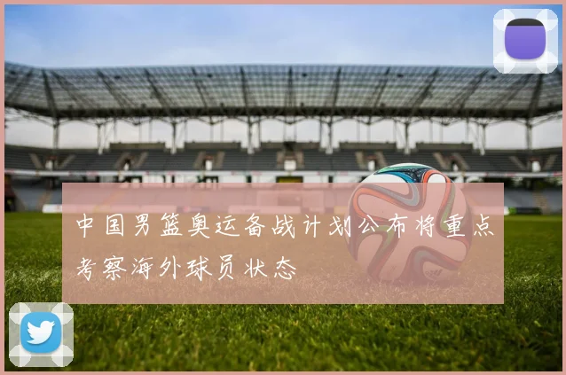 中国男篮奥运备战计划公布将重点考察海外球员状态