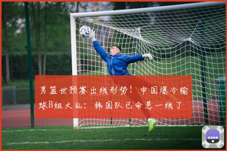 男篮世预赛出线形势!中国爆冷输球B组大乱:韩国队已命悬一线了