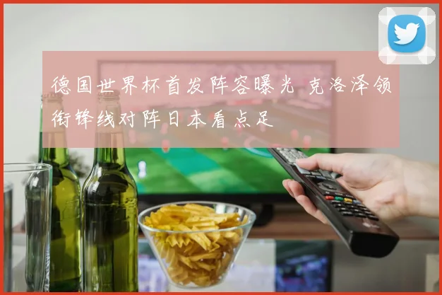 德国世界杯首发阵容曝光 克洛泽领衔锋线对阵日本看点足