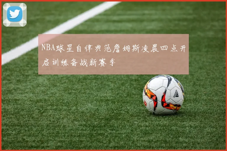 NBA球星自律典范詹姆斯凌晨四点开启训练备战新赛季