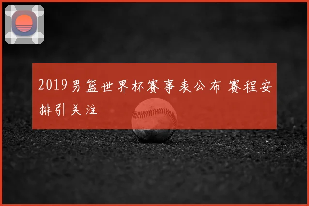 2019男篮世界杯赛事表公布 赛程安排引关注